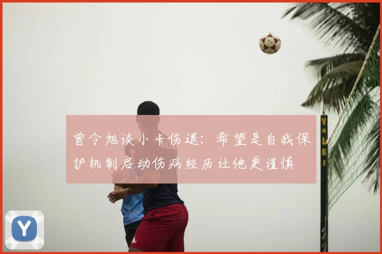 曾令旭谈小卡伤退:希望是自我保护机制启动伤病经历让他更谨慎