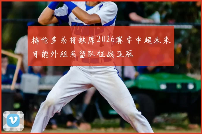 梅伦多或将缺席2026赛季中超未来可能外租或留队征战亚冠