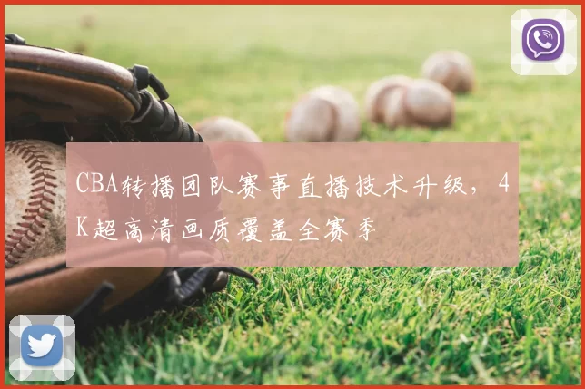 CBA转播团队赛事直播技术升级,4K超高清画质覆盖全赛季