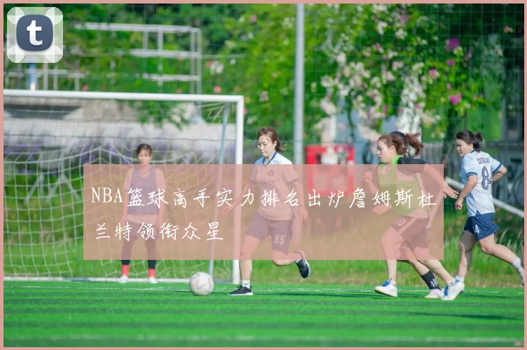 NBA篮球高手实力排名出炉詹姆斯杜兰特领衔众星