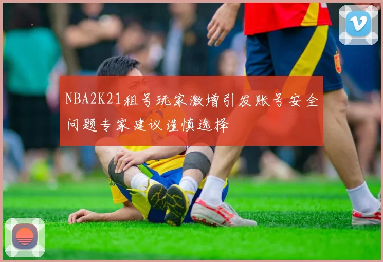 NBA2K21租号玩家激增引发账号安全问题专家建议谨慎选择