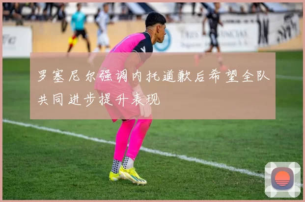 罗塞尼尔强调内托道歉后希望全队共同进步提升表现