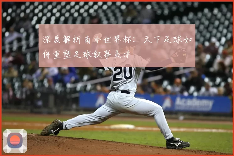 深度解析南非世界杯:天下足球如何重塑足球叙事美学