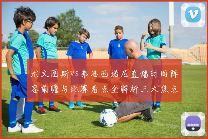 尤文图斯vs弗洛西诺尼直播时间阵容前瞻与比赛看点全解析三大焦点