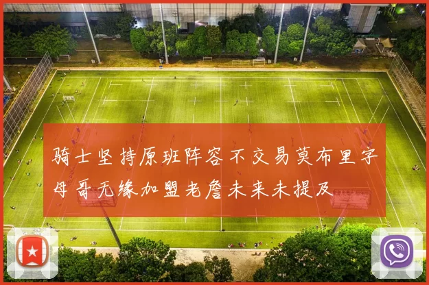骑士坚持原班阵容不交易莫布里字母哥无缘加盟老詹未来未提及