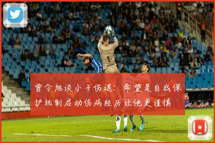 曾令旭谈小卡伤退:希望是自我保护机制启动伤病经历让他更谨慎