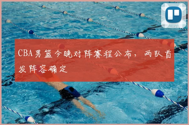 CBA男篮今晚对阵赛程公布，两队首发阵容确定