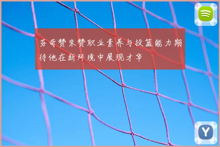 芬奇赞朱赞职业素养与投篮能力期待他在新环境中展现才华