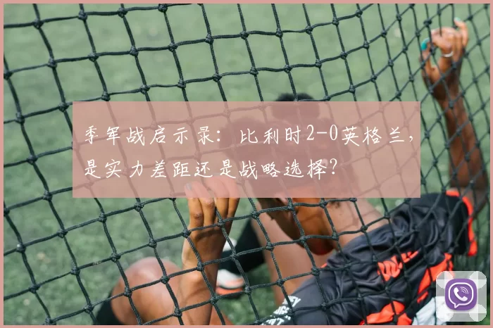 季军战启示录:比利时2-0英格兰,是实力差距还是战略选择?