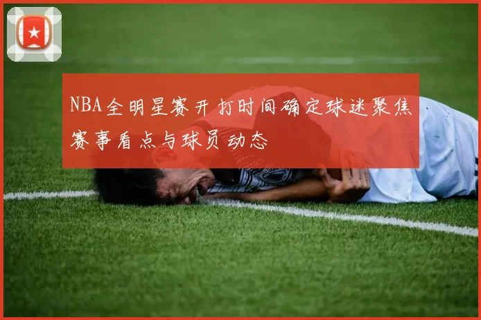 NBA全明星赛开打时间确定球迷聚焦赛事看点与球员动态