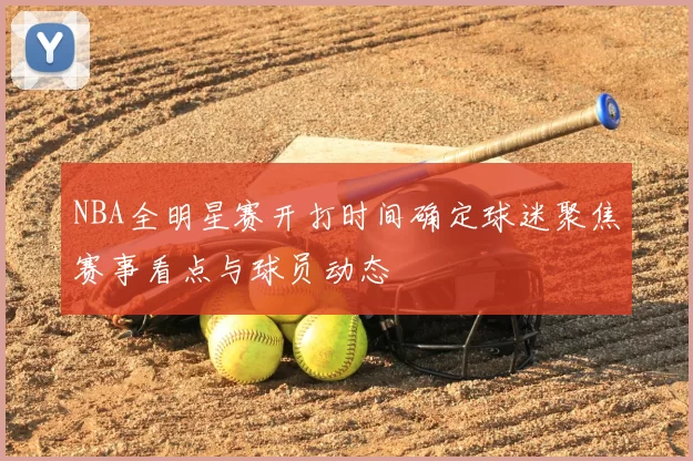 NBA全明星赛开打时间确定球迷聚焦赛事看点与球员动态