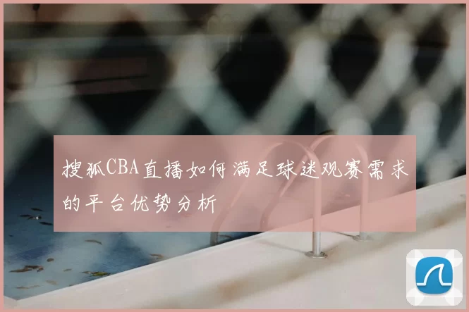 搜狐CBA直播如何满足球迷观赛需求的平台优势分析
