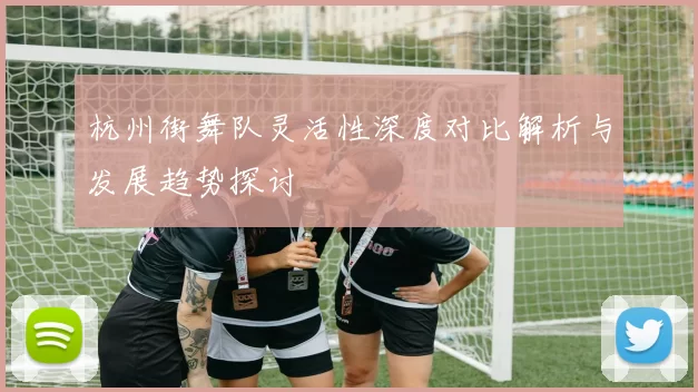 杭州街舞队灵活性深度对比解析与发展趋势探讨