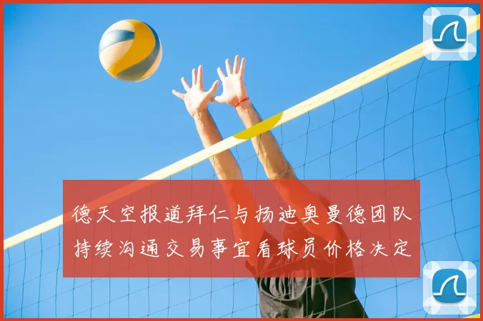 德天空报道拜仁与扬迪奥曼德团队持续沟通交易事宜看球员价格决定成败