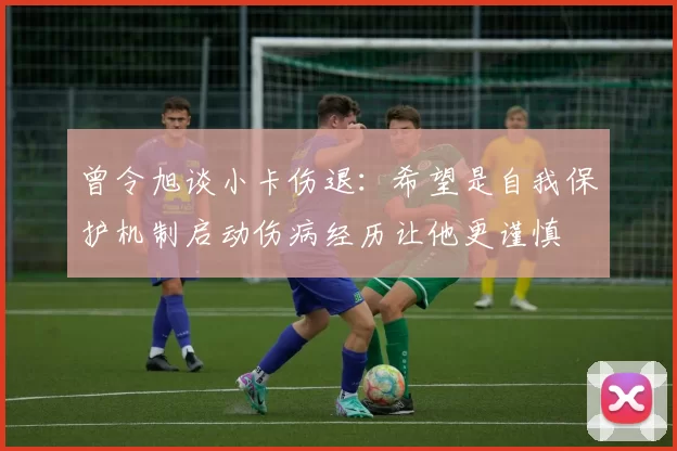 曾令旭谈小卡伤退:希望是自我保护机制启动伤病经历让他更谨慎