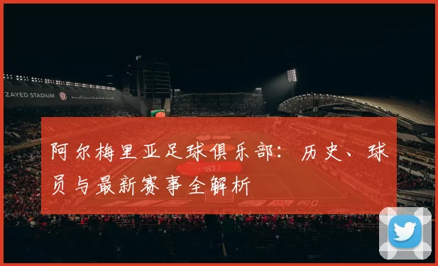 阿尔梅里亚足球俱乐部：历史、球员与最新赛事全解析