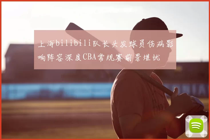 上海bilibili队长头发球员伤病影响阵容深度CBA常规赛前景堪忧