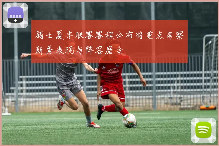 骑士夏季联赛赛程公布将重点考察新秀表现与阵容磨合