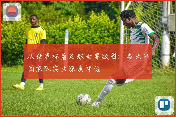 从世界杯看足球世界版图:各大洲国家队实力深度评估