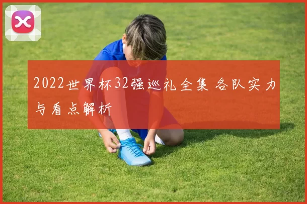 2022世界杯32强巡礼全集 各队实力与看点解析