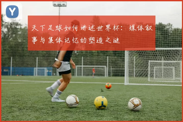 天下足球如何讲述世界杯:媒体叙事与集体记忆的塑造之谜
