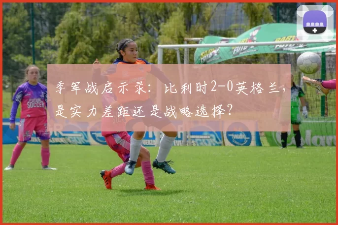 季军战启示录:比利时2-0英格兰,是实力差距还是战略选择?