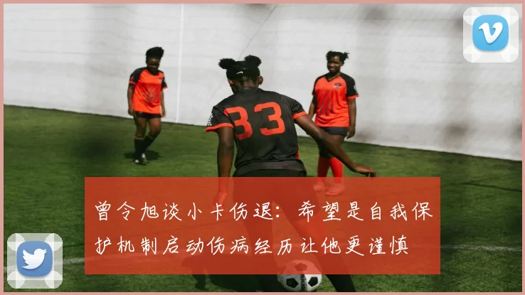 曾令旭谈小卡伤退:希望是自我保护机制启动伤病经历让他更谨慎