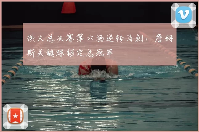 热火总决赛第六场逆转马刺,詹姆斯关键球锁定总冠军