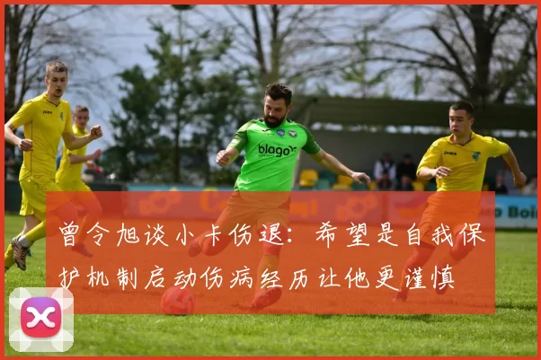 曾令旭谈小卡伤退:希望是自我保护机制启动伤病经历让他更谨慎