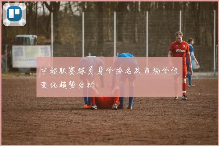 中超联赛球员身价排名及市场价值变化趋势分析