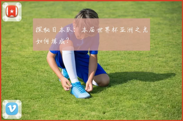 探秘日本队:本届世界杯亚洲之光如何炼成?